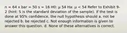 n = 64 x bar = 50 s = 16 H0: μ 54 Ha: μ < 54 Refer to Exhibit 9-2 (hint: S is the standard deviation of the sample). If the test is done at 95% confidence, the null hypothesis should a. not be rejected b. be rejected c. Not enough information is given to answer this question. d. None of these alternatives is correct.