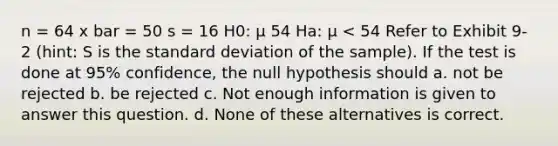 n = 64 x bar = 50 s = 16 H0: μ 54 Ha: μ < 54 Refer to Exhibit 9-2 (hint: S is the <a href='https://www.questionai.com/knowledge/kqGUr1Cldy-standard-deviation' class='anchor-knowledge'>standard deviation</a> of the sample). If the test is done at 95% confidence, the null hypothesis should a. not be rejected b. be rejected c. Not enough information is given to answer this question. d. None of these alternatives is correct.