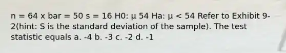 n = 64 x bar = 50 s = 16 H0: μ 54 Ha: μ < 54 Refer to Exhibit 9-2(hint: S is the <a href='https://www.questionai.com/knowledge/kqGUr1Cldy-standard-deviation' class='anchor-knowledge'>standard deviation</a> of the sample). <a href='https://www.questionai.com/knowledge/kzeQt8hpQB-the-test-statistic' class='anchor-knowledge'>the test statistic</a> equals a. -4 b. -3 c. -2 d. -1