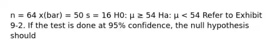 n = 64 x(bar) = 50 s = 16 H0: μ ≥ 54 Ha: μ < 54 Refer to Exhibit 9-2. If the test is done at 95% confidence, the null hypothesis should