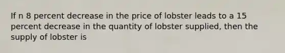 If n 8 percent decrease in the price of lobster leads to a 15 percent decrease in the quantity of lobster supplied, then the supply of lobster is