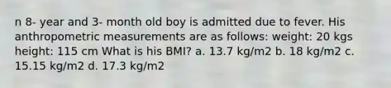 n 8- year and 3- month old boy is admitted due to fever. His anthropometric measurements are as follows: weight: 20 kgs height: 115 cm What is his BMI? a. 13.7 kg/m2 b. 18 kg/m2 c. 15.15 kg/m2 d. 17.3 kg/m2