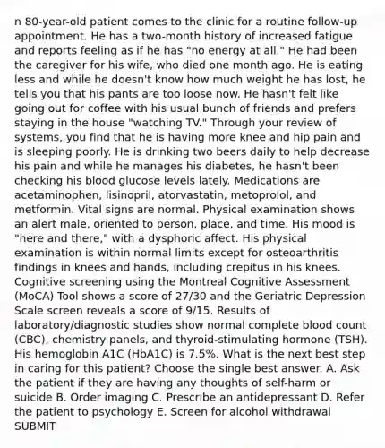 n 80-year-old patient comes to the clinic for a routine follow-up appointment. He has a two-month history of increased fatigue and reports feeling as if he has "no energy at all." He had been the caregiver for his wife, who died one month ago. He is eating less and while he doesn't know how much weight he has lost, he tells you that his pants are too loose now. He hasn't felt like going out for coffee with his usual bunch of friends and prefers staying in the house "watching TV." Through your review of systems, you find that he is having more knee and hip pain and is sleeping poorly. He is drinking two beers daily to help decrease his pain and while he manages his diabetes, he hasn't been checking his blood glucose levels lately. Medications are acetaminophen, lisinopril, atorvastatin, metoprolol, and metformin. Vital signs are normal. Physical examination shows an alert male, oriented to person, place, and time. His mood is "here and there," with a dysphoric affect. His physical examination is within normal limits except for osteoarthritis findings in knees and hands, including crepitus in his knees. Cognitive screening using the Montreal Cognitive Assessment (MoCA) Tool shows a score of 27/30 and the Geriatric Depression Scale screen reveals a score of 9/15. Results of laboratory/diagnostic studies show normal complete blood count (CBC), chemistry panels, and thyroid-stimulating hormone (TSH). His hemoglobin A1C (HbA1C) is 7.5%. What is the next best step in caring for this patient? Choose the single best answer. A. Ask the patient if they are having any thoughts of self-harm or suicide B. Order imaging C. Prescribe an antidepressant D. Refer the patient to psychology E. Screen for alcohol withdrawal SUBMIT