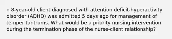 n 8-year-old client diagnosed with attention deficit-hyperactivity disorder (ADHD) was admitted 5 days ago for management of temper tantrums. What would be a priority nursing intervention during the termination phase of the nurse-client relationship?