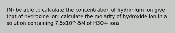 (N) be able to calculate the concentration of hydronium ion give that of hydroxide ion: calculate the molarity of hydroxide ion in a solution containing 7.5x10^-5M of H3O+ ions