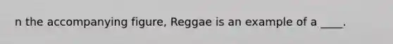 n the accompanying figure, Reggae is an example of a ____.