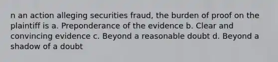 n an action alleging securities fraud, the burden of proof on the plaintiff is a. Preponderance of the evidence b. Clear and convincing evidence c. Beyond a reasonable doubt d. Beyond a shadow of a doubt