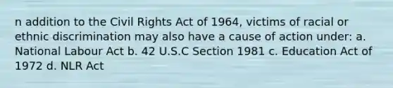 n addition to the Civil Rights Act of 1964, victims of racial or ethnic discrimination may also have a cause of action under: a. National Labour Act b. 42 U.S.C Section 1981 c. Education Act of 1972 d. NLR Act