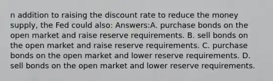 n addition to raising the discount rate to reduce the money supply, the Fed could also: Answers:A. purchase bonds on the open market and raise reserve requirements. B. sell bonds on the open market and raise reserve requirements. C. purchase bonds on the open market and lower reserve requirements. D. sell bonds on the open market and lower reserve requirements.