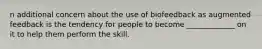 n additional concern about the use of biofeedback as augmented feedback is the tendency for people to become _____________ on it to help them perform the skill.