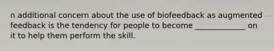 n additional concern about the use of biofeedback as augmented feedback is the tendency for people to become _____________ on it to help them perform the skill.