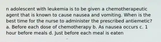 n adolescent with leukemia is to be given a chemotherapeutic agent that is known to cause nausea and vomiting. When is the best time for the nurse to administer the prescribed antiemetic? a. Before each dose of chemotherapy b. As nausea occurs c. 1 hour before meals d. Just before each meal is eaten