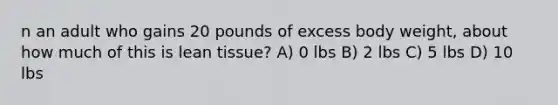 n an adult who gains 20 pounds of excess body weight, about how much of this is lean tissue? A) 0 lbs B) 2 lbs C) 5 lbs D) 10 lbs