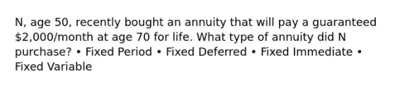 N, age 50, recently bought an annuity that will pay a guaranteed 2,000/month at age 70 for life. What type of annuity did N purchase? • Fixed Period • Fixed Deferred • Fixed Immediate • Fixed Variable