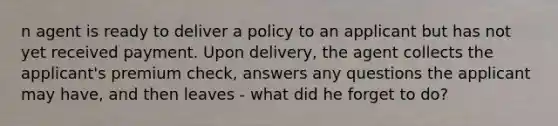 n agent is ready to deliver a policy to an applicant but has not yet received payment. Upon delivery, the agent collects the applicant's premium check, answers any questions the applicant may have, and then leaves - what did he forget to do?