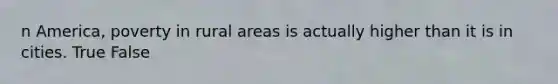 n America, poverty in rural areas is actually higher than it is in cities. True False