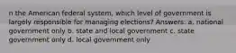 n the American federal system, which level of government is largely responsible for managing elections? Answers: a. national government only b. state and local government c. state government only d. local government only