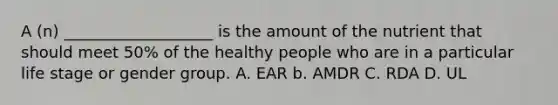 A (n) ___________________ is the amount of the nutrient that should meet 50% of the healthy people who are in a particular life stage or gender group. A. EAR b. AMDR C. RDA D. UL