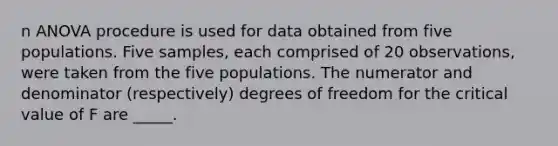 n ANOVA procedure is used for data obtained from five populations. Five samples, each comprised of 20 observations, were taken from the five populations. The numerator and denominator (respectively) degrees of freedom for the critical value of F are _____.