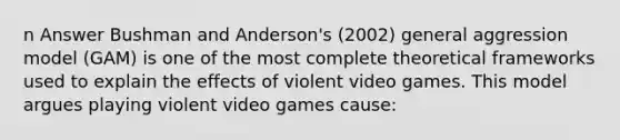 n Answer Bushman and Anderson's (2002) general aggression model (GAM) is one of the most complete theoretical frameworks used to explain the effects of violent video games. This model argues playing violent video games cause: