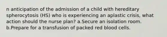 n anticipation of the admission of a child with hereditary spherocytosis (HS) who is experiencing an aplastic crisis, what action should the nurse plan? a.Secure an isolation room. b.Prepare for a transfusion of packed red blood cells.