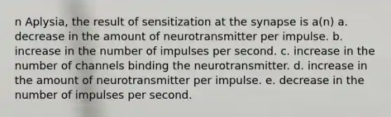 n Aplysia, the result of sensitization at <a href='https://www.questionai.com/knowledge/kTCXU7vaKU-the-synapse' class='anchor-knowledge'>the synapse</a> is a(n) a. decrease in the amount of neurotransmitter per impulse. b. increase in the number of impulses per second. c. increase in the number of channels binding the neurotransmitter. d. increase in the amount of neurotransmitter per impulse. e. decrease in the number of impulses per second.