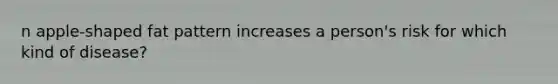 n apple-shaped fat pattern increases a person's risk for which kind of disease?
