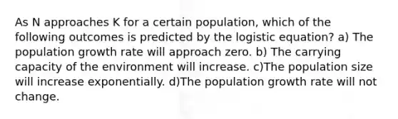 As N approaches K for a certain population, which of the following outcomes is predicted by the logistic equation? a) The population growth rate will approach zero. b) The carrying capacity of the environment will increase. c)The population size will increase exponentially. d)The population growth rate will not change.