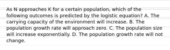 As N approaches K for a certain population, which of the following outcomes is predicted by the logistic equation? A. The carrying capacity of the environment will increase. B. The population growth rate will approach zero. C. The population size will increase exponentially. D. The population growth rate will not change.