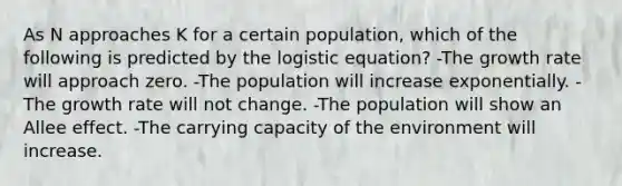 As N approaches K for a certain population, which of the following is predicted by the logistic equation? -The growth rate will approach zero. -The population will increase exponentially. -The growth rate will not change. -The population will show an Allee effect. -The carrying capacity of the environment will increase.