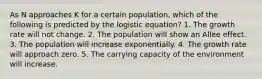 As N approaches K for a certain population, which of the following is predicted by the logistic equation? 1. The growth rate will not change. 2. The population will show an Allee effect. 3. The population will increase exponentially. 4. The growth rate will approach zero. 5. The carrying capacity of the environment will increase.