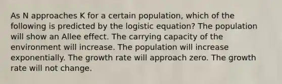 As N approaches K for a certain population, which of the following is predicted by the logistic equation? The population will show an Allee effect. The carrying capacity of the environment will increase. The population will increase exponentially. The growth rate will approach zero. The growth rate will not change.