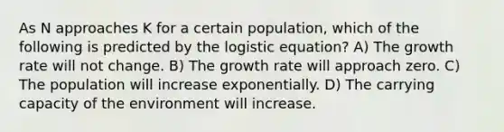 As N approaches K for a certain population, which of the following is predicted by the logistic equation? A) The growth rate will not change. B) The growth rate will approach zero. C) The population will increase exponentially. D) The carrying capacity of the environment will increase.