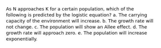 As N approaches K for a certain population, which of the following is predicted by the logistic equation? a. The carrying capacity of the environment will increase. b. The growth rate will not change. c. The population will show an Allee effect. d. The growth rate will approach zero. e. The population will increase exponentially.