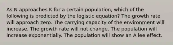 As N approaches K for a certain population, which of the following is predicted by the logistic equation? The growth rate will approach zero. The carrying capacity of the environment will increase. The growth rate will not change. The population will increase exponentially. The population will show an Allee effect.