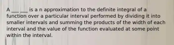 A ___ ___ is a n approximation to the definite integral of a function over a particular interval performed by dividing it into smaller intervals and summing the products of the width of each interval and the value of the function evaluated at some point within the interval.