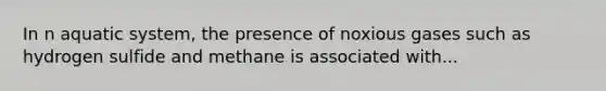 In n aquatic system, the presence of noxious gases such as hydrogen sulfide and methane is associated with...