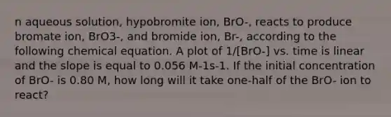 n aqueous solution, hypobromite ion, BrO-, reacts to produce bromate ion, BrO3-, and bromide ion, Br-, according to the following chemical equation. A plot of 1/[BrO-] vs. time is linear and the slope is equal to 0.056 M-1s-1. If the initial concentration of BrO- is 0.80 M, how long will it take one-half of the BrO- ion to react?