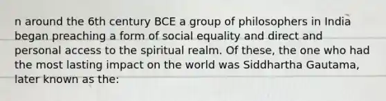 n around the 6th century BCE a group of philosophers in India began preaching a form of social equality and direct and personal access to the spiritual realm. Of these, the one who had the most lasting impact on the world was Siddhartha Gautama, later known as the: