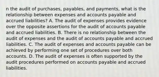 n the audit of purchases, payables, and payments, what is the relationship between expenses and accounts payable and accrued liabilities? A. The audit of expenses provides evidence over the opposite assertions for the audit of accounts payable and accrued liabilities. B. There is no relationship between the audit of expenses and the audit of accounts payable and accrued liabilities. C. The audit of expenses and accounts payable can be achieved by performing one set of procedures over both accounts. D. The audit of expenses is often supported by the audit procedures performed on accounts payable and accrued liabilities.