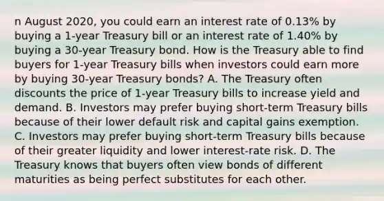 n August​ 2020, you could earn an interest rate of​ 0.13% by buying a​ 1-year Treasury bill or an interest rate of​ 1.40% by buying a​ 30-year Treasury bond. How is the Treasury able to find buyers for​ 1-year Treasury bills when investors could earn more by buying​ 30-year Treasury​ bonds? A. The Treasury often discounts the price of​ 1-year Treasury bills to increase yield and demand. B. Investors may prefer buying​ short-term Treasury bills because of their lower default risk and capital gains exemption. C. Investors may prefer buying​ short-term Treasury bills because of their greater liquidity and lower​ interest-rate risk. D. The Treasury knows that buyers often view bonds of different maturities as being perfect substitutes for each other.