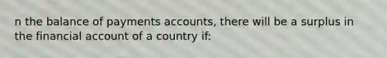 n the balance of payments accounts, there will be a surplus in the financial account of a country if:​