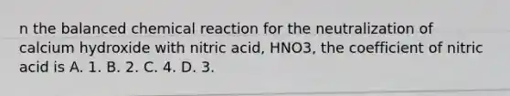 n the balanced chemical reaction for the neutralization of calcium hydroxide with nitric acid, HNO3, the coefficient of nitric acid is A. 1. B. 2. C. 4. D. 3.