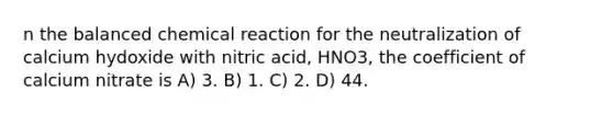 n the balanced chemical reaction for the neutralization of calcium hydoxide with nitric acid, HNO3, the coefficient of calcium nitrate is A) 3. B) 1. C) 2. D) 44.