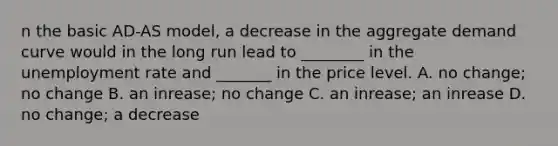 n the basic​ AD-AS model, a decrease in the aggregate demand curve would in the long run lead to​ ________ in the unemployment rate and​ _______ in the price level. A. no​ change; no change B. an​ inrease; no change C. an​ inrease; an inrease D. no​ change; a decrease