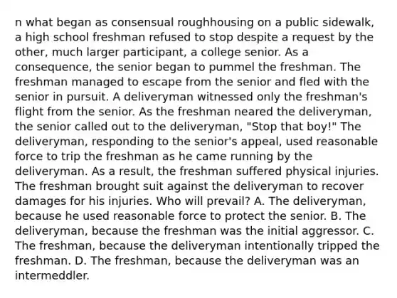 n what began as consensual roughhousing on a public sidewalk, a high school freshman refused to stop despite a request by the other, much larger participant, a college senior. As a consequence, the senior began to pummel the freshman. The freshman managed to escape from the senior and fled with the senior in pursuit. A deliveryman witnessed only the freshman's flight from the senior. As the freshman neared the deliveryman, the senior called out to the deliveryman, "Stop that boy!" The deliveryman, responding to the senior's appeal, used reasonable force to trip the freshman as he came running by the deliveryman. As a result, the freshman suffered physical injuries. The freshman brought suit against the deliveryman to recover damages for his injuries. Who will prevail? A. The deliveryman, because he used reasonable force to protect the senior. B. The deliveryman, because the freshman was the initial aggressor. C. The freshman, because the deliveryman intentionally tripped the freshman. D. The freshman, because the deliveryman was an intermeddler.