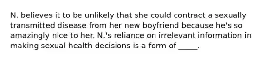 N. believes it to be unlikely that she could contract a sexually transmitted disease from her new boyfriend because he's so amazingly nice to her. N.'s reliance on irrelevant information in making sexual health decisions is a form of _____.