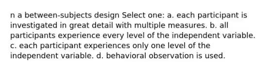 n a between-subjects design Select one: a. each participant is investigated in great detail with multiple measures. b. all participants experience every level of the independent variable. c. each participant experiences only one level of the independent variable. d. behavioral observation is used.