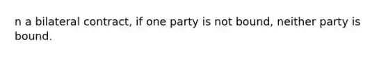 n a bilateral contract, if one party is not bound, neither party is bound.