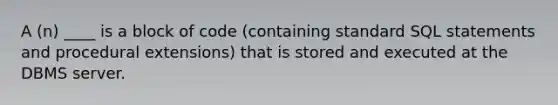 A (n) ____ is a block of code (containing standard SQL statements and procedural extensions) that is stored and executed at the DBMS server.